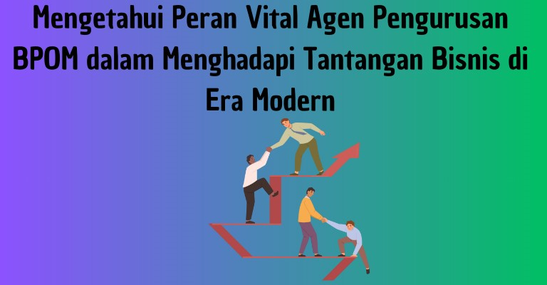 Mengetahui Peran Vital Agen Pengurusan BPOM dalam Menghadapi Tantangan Bisnis di Era Modern